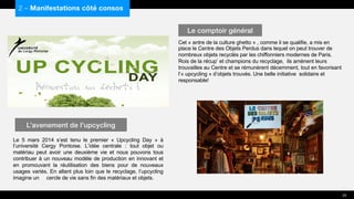 Le 5 mars 2014 s’est tenu le premier « Upcycling Day » à
l’université Cergy Pontoise. L’idée centrale : tout objet ou
matériau peut avoir une deuxième vie et nous pouvons tous
contribuer à un nouveau modèle de production en innovant et
en promouvant la réutilisation des biens pour de nouveaux
usages variés. En allant plus loin que le recyclage, l’upcycling
imagine un cercle de vie sans fin des matériaux et objets.
Cet « antre de la culture ghetto » , comme il se qualifie, a mis en
place le Centre des Objets Perdus dans lequel on peut trouver de
nombreux objets recyclés par les chiffonniers modernes de Paris.
Rois de la récup’ et champions du recyclage, ils amènent leurs
trouvailles au Centre et se rémunèrent décemment, tout en favorisant
l’« upcycling » d’objets trouvés. Une belle initiative solidaire et
responsable!
2 – Manifestations côté consos
L’avenement de l’upcycling
Le comptoir général
25
 