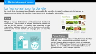 La finance agit pour la planète
Le monde de la finance peut aussi être plus responsable. De nouvelles formes d’investissement et d’épargne se
développent pour soutenir la transition vers une économie globale plus responsable.
Malgré le manque d’informations sur l’Investissement Socialement
Responsable, l’idée d’investir de manière responsable intéresse de
plus en plus les français. En finançant des entreprises ou des
organisations publiques oeuvrant pour le développement durable,
l’ISR est une nouvelle manière de s’engager pour une nouvelle
économie
2 – Manifestations côté consos
L’ISR
28
Forest finance
Le groupe œuvre pour le reboisement du Panama et cherche à
créer des forêts à rendements économiques, gérées de
manière durable. Nous pouvons ainsi investir, à travers des
Livrets Arbre (33€/mois) ou un CacaoInvest (engagement sur
25 ans), tout en contribuant à créer des travails fixes pour la
population locale, dans l’industrie forestière.
 