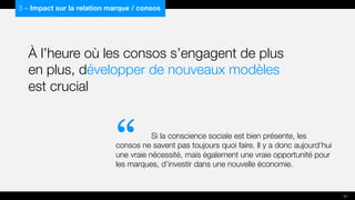 À l’heure où les consos s’engagent de plus
en plus, développer de nouveaux modèles
est crucial
Si la conscience sociale est bien présente, les
consos ne savent pas toujours quoi faire. Il y a donc aujourd’hui
une vraie nécessité, mais également une vraie opportunité pour
les marques, d’investir dans une nouvelle économie.
3 – Impact sur la relation marque / consos
“
31
 