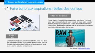 #1 Faire écho aux aspirations réelles des consos
3 – Impact sur la relation marque / consos
Project
ara
Un téléphone modulaire, améliorable à l’infini, aussi bien dans
son hardware que dans son software. Nous pourrons, grâce à
Google, être toujours dans le dernier cri sans se ruiner, sans
avoir à jeter et racheter constamment.
35
Voir la vidéo : http://bit.ly/1C59Svv
« Raw for the ocean »
G-Star RAW & Pharrell Williams s’associent avec Bionic Yarn pour
créer la première collection de jeans à partir de tissus créés avec les
déchets plastiques récupérés dans l’océan. Restez fashion tout en
consommant responsable: une belle opé de sensibilisation prenant en
compte les attentes modes des consos.
 