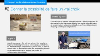 3 – Impact sur la relation marque / consos
Super u
Avec la campagne « Des prix bas qui n’ont rien à cacher »,
Super U illustre sa promesse du commerce qui profite à tous.
En détaillant chaque composante du prix de vente, la marque
met en avant sa rémunération juste des producteurs, prouvant
son engagement social en faveur d’une société de
consommation plus éthique.
37
United by blue
Chaque achat en magasin engage la marque à retirer un demi kilo de
déchets de l’océan. La marque fait ainsi une bonne action à la place
du consommateur, qui a accomplit sa B.A. par l’intermédiaire de son
shopping, sans trop de complications.
#2 Donner la possibilité de faire un vrai choix
 