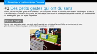 #3 Des petits gestes qui ont du sens
Parfois, ce sont les petits gestes du quotidien qui font changer les choses, et certaines marques l’ont bien compris. Plutôt que
d’œuvrer mal pour une cause trop grande, les marques peuvent choisir de développer des petites initiatives, qui sensibiliseront
ou feront agir les gens pas à pas, simplement.
Donner à une association devient plus facile avec Franprix et son principe de l’arrondi. Faites un compte rond sur votre
plein de courses et donner quelques centimes à chaque passage en caisse.
3 – Impact sur la relation marque / consos
L’arrondi Franprix
38
 