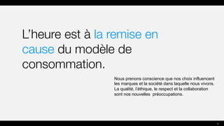 L’heure est à la remise en
cause du modèle de
consommation.
Nous prenons conscience que nos choix influencent
les marques et la société dans laquelle nous vivons.
La qualité, l’éthique, le respect et la collaboration
sont nos nouvelles préoccupations.
4
 