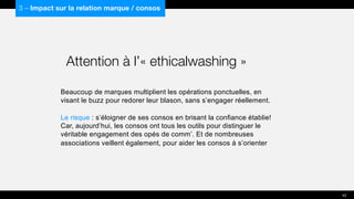 Beaucoup de marques multiplient les opérations ponctuelles, en
visant le buzz pour redorer leur blason, sans s’engager réellement.
Le risque : s’éloigner de ses consos en brisant la confiance établie!
Car, aujourd’hui, les consos ont tous les outils pour distinguer le
véritable engagement des opés de comm’. Et de nombreuses
associations veillent également, pour aider les consos à s’orienter
3 – Impact sur la relation marque / consos
Attention à l’« ethicalwashing »
42
 