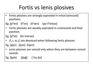 Fortis vs lenis plosives
• Fortis plosives are strongly aspirated in initial (stressed)
positions
Eg. [pʰen] [tʰʌn] [kʰæn] [pəˈtʰeɪtəʊ]
• Fortis plosives are weakly aspirated in unstressed and final
position.
Eg. [pʰɒt] [təˈmɒrəʊ]
• /l, r, w, j/ are devoiced when following fortis plosives
Eg. [pl̥eɪ] [kr̥ɑɪ] [tw̥ɪn]
• Lenis plosives are voiced only when they are between voiced
sounds
Eg. [b̥ʊk] [d̥ɒg̊] [ˈhɑːdə]
 