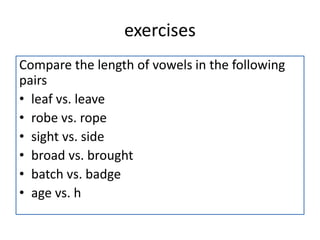 exercises
Compare the length of vowels in the following
pairs
• leaf vs. leave
• robe vs. rope
• sight vs. side
• broad vs. brought
• batch vs. badge
• age vs. h
 