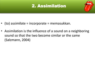 2. Assimilation

• (to) assimilate = incorporate = memasukkan.
• Assimilation is the influence of a sound on a neighboring
sound so that the two become similar or the same
(Salzmann, 2004)

 