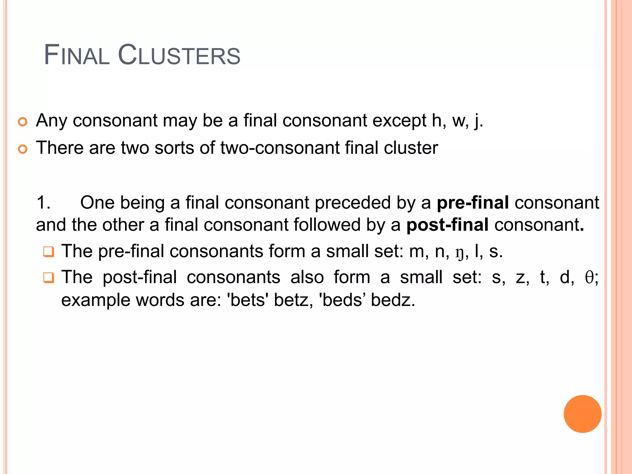 FINAL CLUSTERS
 Any consonant may be a final consonant except h, w, j.
 There are two sorts of two-consonant final cluster
1. One being a final consonant preceded by a pre-final consonant
and the other a final consonant followed by a post-final consonant.
 The pre-final consonants form a small set: m, n, ŋ, l, s.
 The post-final consonants also form a small set: s, z, t, d, θ;
example words are: 'bets' betz, 'beds’ bedz.
 