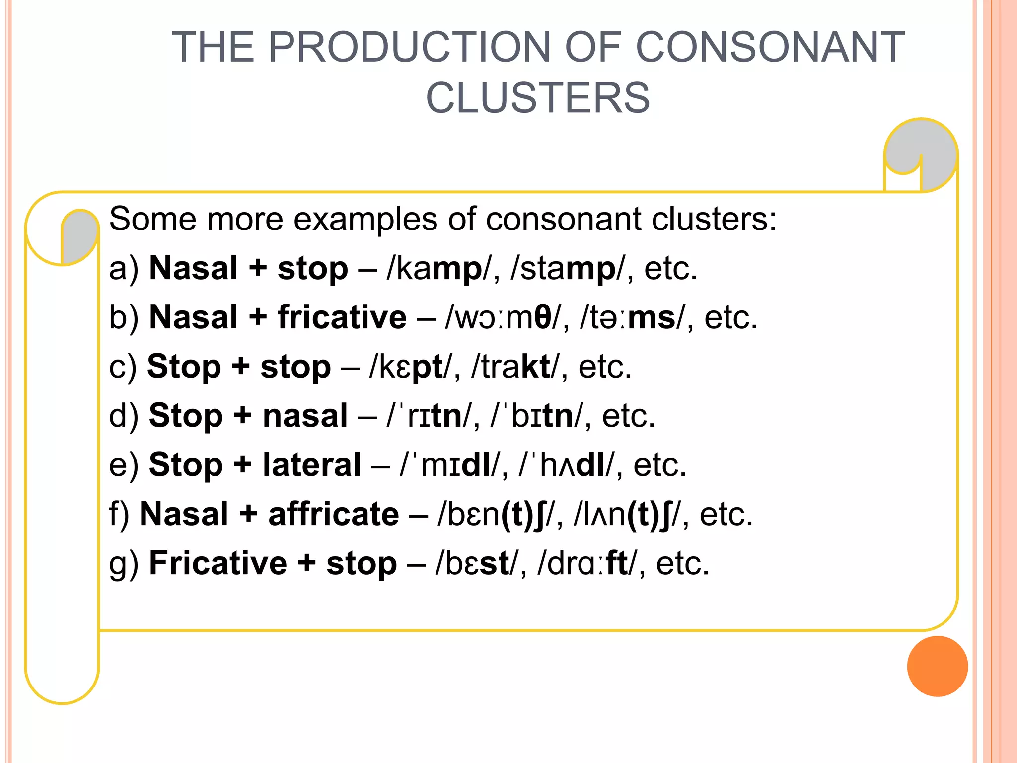 THE PRODUCTION OF CONSONANT
CLUSTERS
Some more examples of consonant clusters:
a) Nasal + stop – /kamp/, /stamp/, etc.
b) Nasal + fricative – /wɔːmθ/, /təːms/, etc.
c) Stop + stop – /kɛpt/, /trakt/, etc.
d) Stop + nasal – /ˈrɪtn/, /ˈbɪtn/, etc.
e) Stop + lateral – /ˈmɪdl/, /ˈhʌdl/, etc.
f) Nasal + affricate – /bɛn(t)ʃ/, /lʌn(t)ʃ/, etc.
g) Fricative + stop – /bɛst/, /drɑːft/, etc.
 