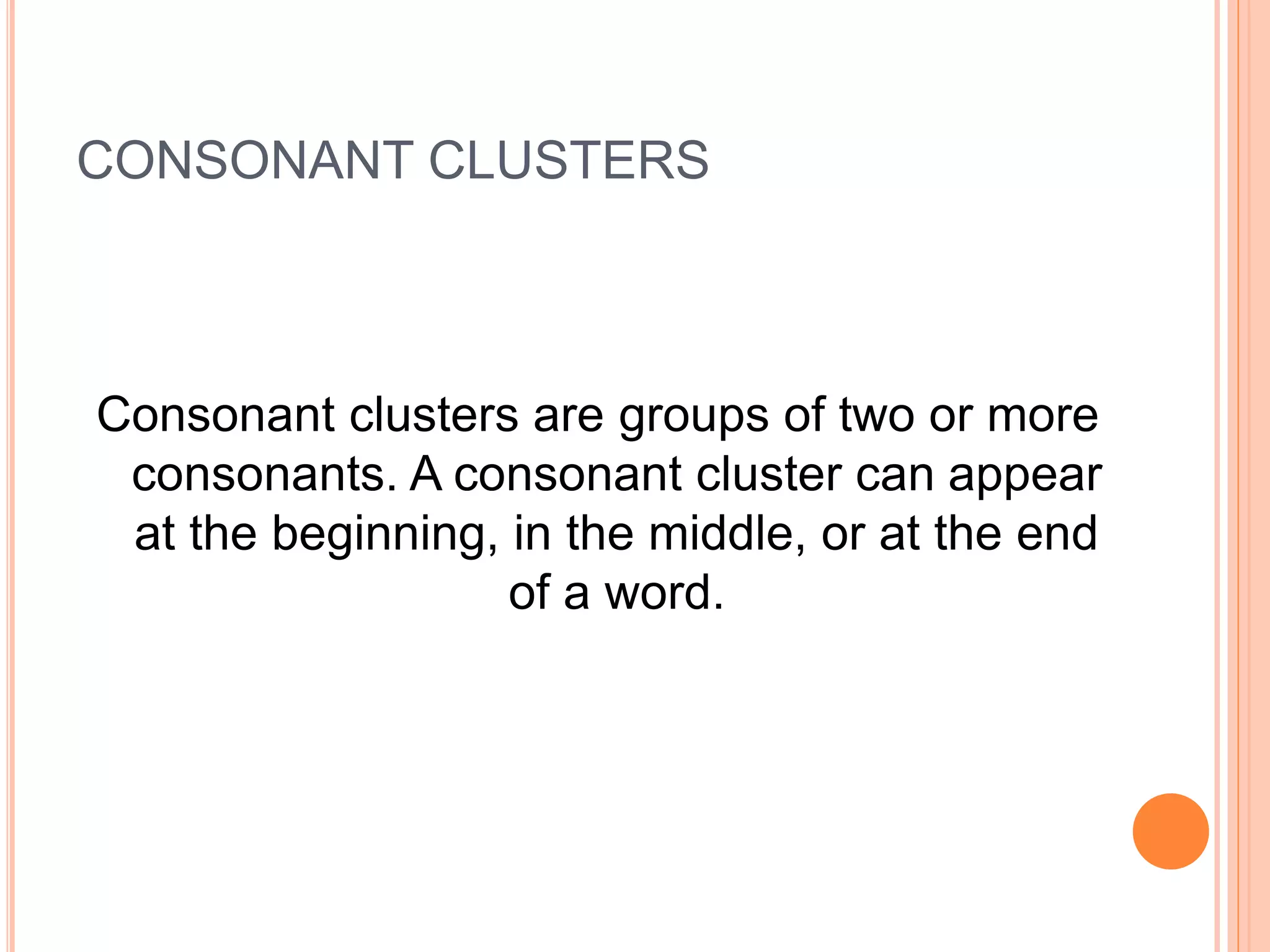 CONSONANT CLUSTERS
Consonant clusters are groups of two or more
consonants. A consonant cluster can appear
at the beginning, in the middle, or at the end
of a word.
 
