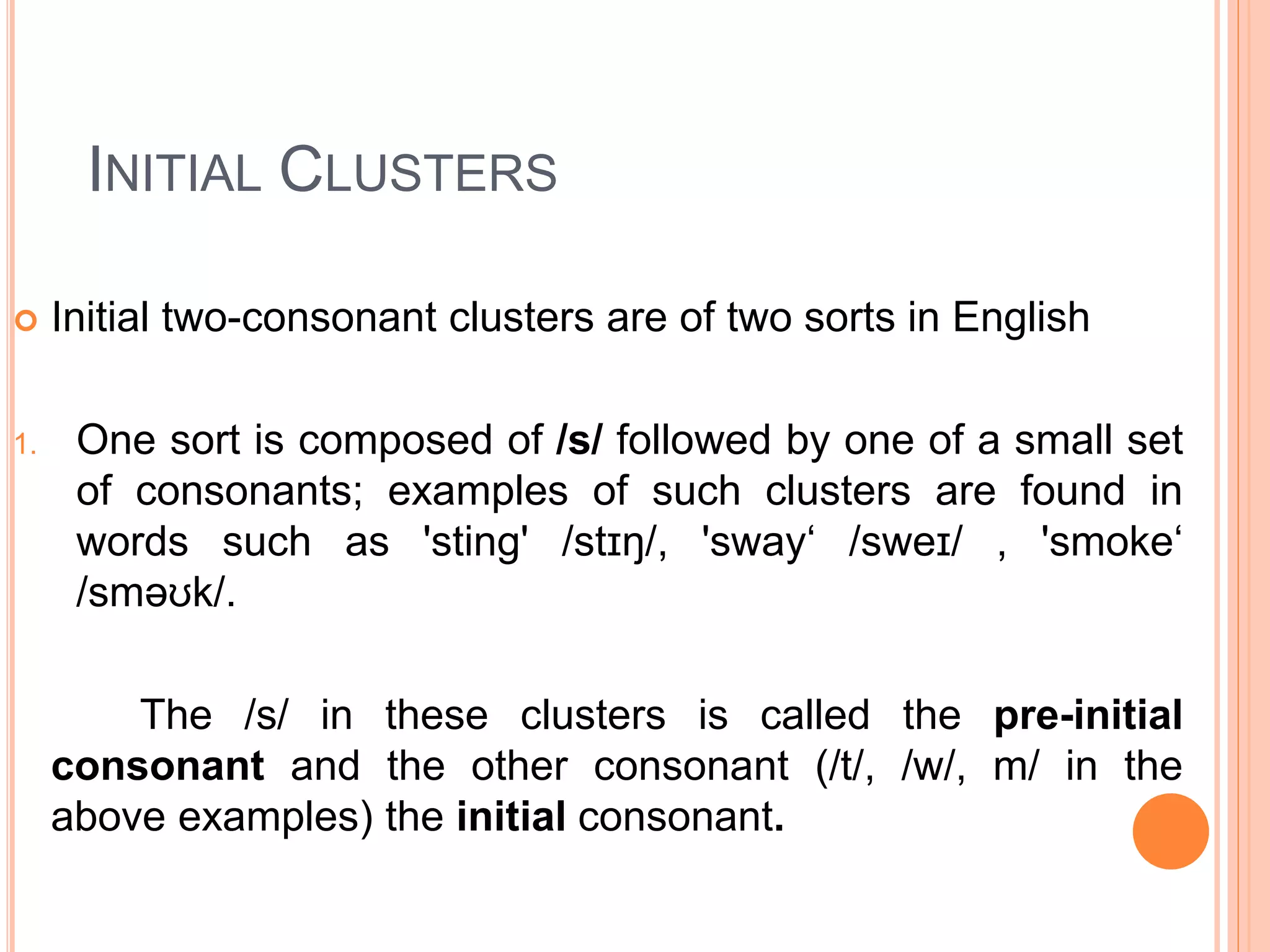INITIAL CLUSTERS
 Initial two-consonant clusters are of two sorts in English
1. One sort is composed of /s/ followed by one of a small set
of consonants; examples of such clusters are found in
words such as 'sting' /stɪŋ/, 'sway‘ /sweɪ/ , 'smoke‘
/sməʊk/.
The /s/ in these clusters is called the pre-initial
consonant and the other consonant (/t/, /w/, m/ in the
above examples) the initial consonant.
 
