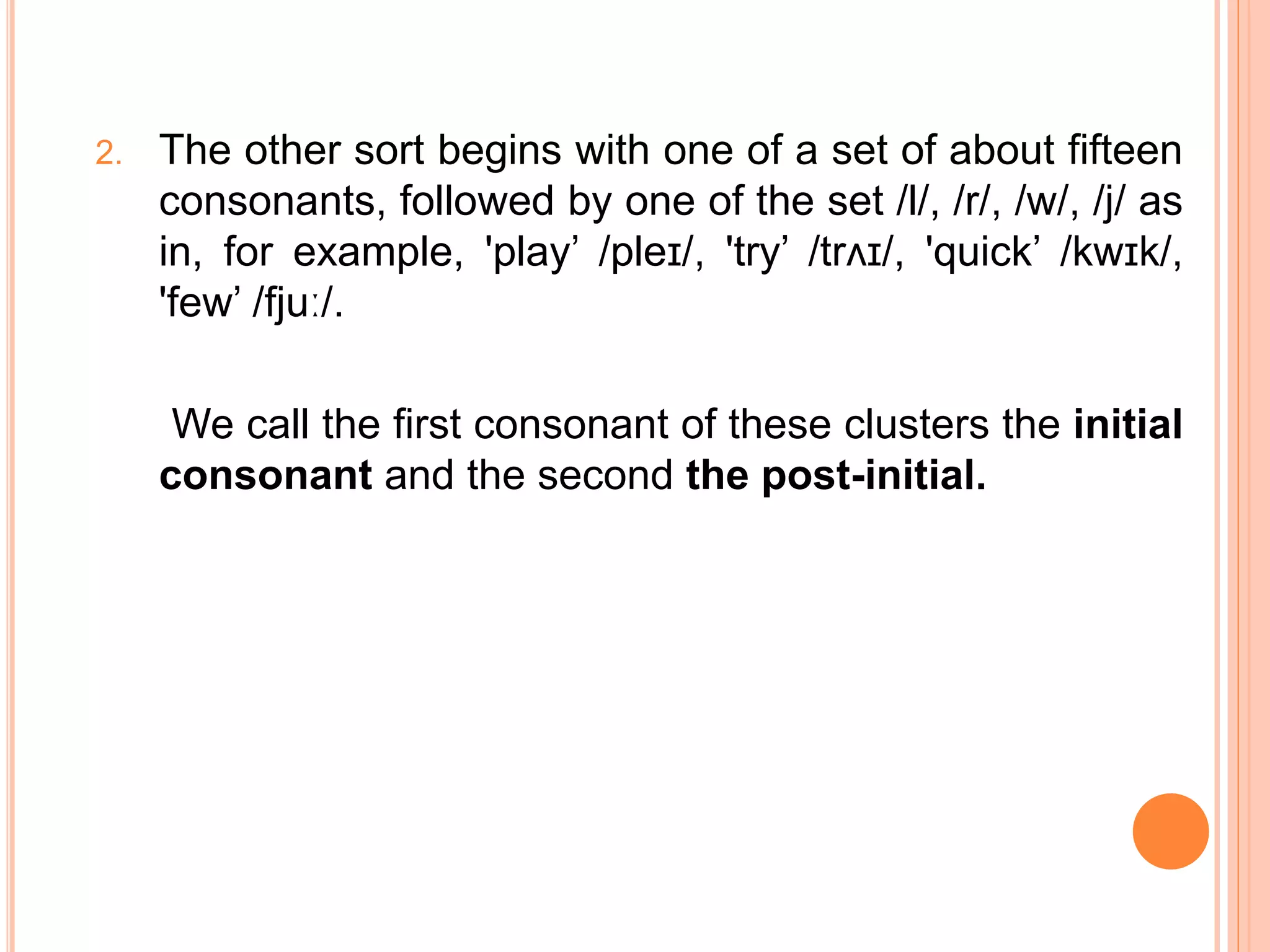 2. The other sort begins with one of a set of about fifteen
consonants, followed by one of the set /l/, /r/, /w/, /j/ as
in, for example, 'play’ /pleɪ/, 'try’ /trʌɪ/, 'quick’ /kwɪk/,
'few’ /fjuː/.
We call the first consonant of these clusters the initial
consonant and the second the post-initial.
 