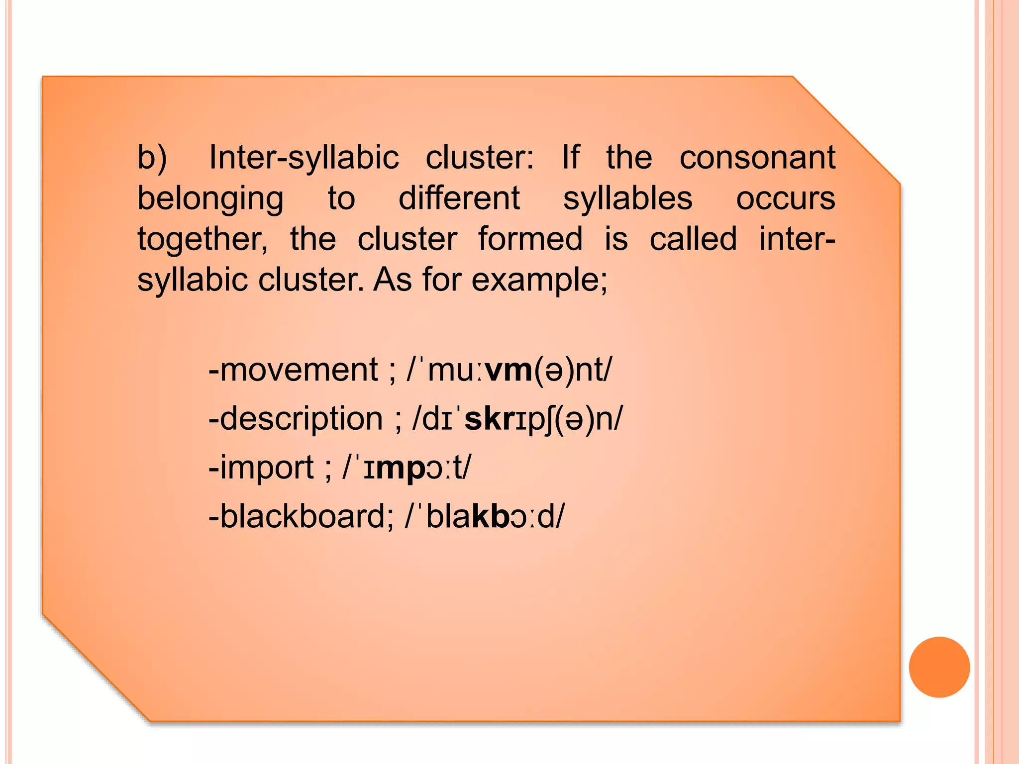 b) Inter-syllabic cluster: If the consonant
belonging to different syllables occurs
together, the cluster formed is called inter-
syllabic cluster. As for example;
-movement ; /ˈmuːvm(ə)nt/
-description ; /dɪˈskrɪpʃ(ə)n/
-import ; /ˈɪmpɔːt/
-blackboard; /ˈblakbɔːd/
 