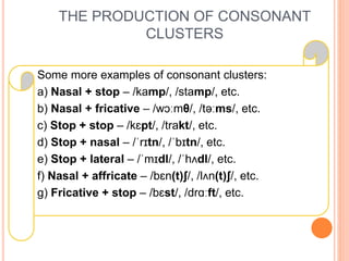 THE PRODUCTION OF CONSONANT
CLUSTERS
Some more examples of consonant clusters:
a) Nasal + stop – /kamp/, /stamp/, etc.
b) Nasal + fricative – /wɔːmθ/, /təːms/, etc.
c) Stop + stop – /kɛpt/, /trakt/, etc.
d) Stop + nasal – /ˈrɪtn/, /ˈbɪtn/, etc.
e) Stop + lateral – /ˈmɪdl/, /ˈhʌdl/, etc.
f) Nasal + affricate – /bɛn(t)ʃ/, /lʌn(t)ʃ/, etc.
g) Fricative + stop – /bɛst/, /drɑːft/, etc.
 