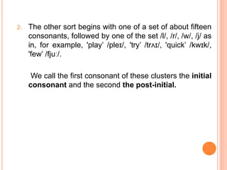 2. The other sort begins with one of a set of about fifteen
consonants, followed by one of the set /l/, /r/, /w/, /j/ as
in, for example, 'play’ /pleɪ/, 'try’ /trʌɪ/, 'quick’ /kwɪk/,
'few’ /fjuː/.
We call the first consonant of these clusters the initial
consonant and the second the post-initial.
 