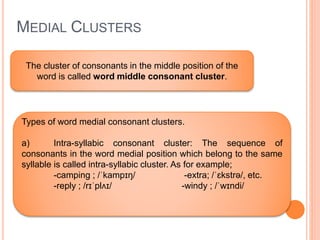 MEDIAL CLUSTERS
The cluster of consonants in the middle position of the
word is called word middle consonant cluster.
Types of word medial consonant clusters.
a) Intra-syllabic consonant cluster: The sequence of
consonants in the word medial position which belong to the same
syllable is called intra-syllabic cluster. As for example;
-camping ; /ˈkampɪŋ/ -extra; /ˈɛkstrə/, etc.
-reply ; /rɪˈplʌɪ/ -windy ; /ˈwɪndi/
 