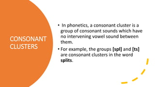 CONSONANT
CLUSTERS
• In phonetics, a consonant cluster is a
group of consonant sounds which have
no intervening vowel sound between
them.
• For example, the groups [spl] and [ts]
are consonant clusters in the word
splits.
 
