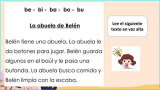 be - bi - ba - bo - bu
La abuela de Belén
Belén tiene una abuela. La abuela le
da botones para jugar. Belén guarda
algunos en el baúl y le pasa una
bufanda. La abuela busca comida y
Belén limpia con la escoba.
Lee el siguiente
texto en voz alta