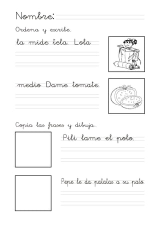 Nombre:
Ordena y escribe.

la mide tela. Lola

medio Dame tomate.

Copia las frases y dibuja..

Pili lame el polo.

Pepe le da patatas a su pato.

 
