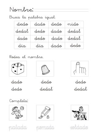 Nombre:
Busca la palabra igual.

dedo
dedal
dado
día

dado
dedo
dedo
día

dedo
dado
dado
dado

nido
dedal
dedal
dedo

Rodea el nombre.

dado
dedo

dedo
dedal

dedo
dedal

Completa:

patada

pomada

soldado

 