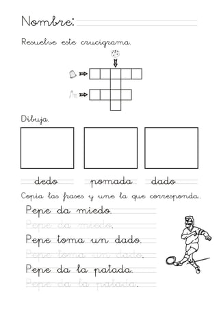 Nombre:
Resuelve este crucigrama.

Dibuja.

dedo

pomada

dado

Copia las frases y une la que corresponda..

Pepe
Pepe
Pepe
Pepe
Pepe
Pepe

da miedo.
da miedo.
toma un dado.
toma un dado.
da la patada.
da la patada.

 