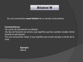 Bilabial M


  Es una consonante nasal bilabial de un sonido consonántico.



Características:
•Su punto de articulación es bilabial.
•Su tipo de fonación es sonora, que significa que las cuerdas vocales vibran
durante la articulación.
•Es una consonante nasal, lo que significa que el aire escapa a través de la
nariz.



                Ejemplo:
                Mamá
 