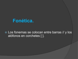 Fonética.

   Los fonemas se colocan entre barras // y los
    alófonos en corchetes [ ].
 
