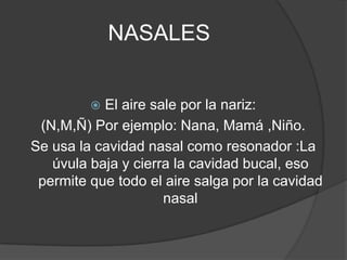 NASALES


          El aire sale por la nariz:
 (N,M,Ñ) Por ejemplo: Nana, Mamá ,Niño.
Se usa la cavidad nasal como resonador :La
   úvula baja y cierra la cavidad bucal, eso
 permite que todo el aire salga por la cavidad
                     nasal
 