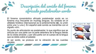 Descripción del sonido del fonema
africado postalveolar sordo
El fonema consonántico africado postalveolar sordo es un
fonema muy frecuente en muchas lenguas. Su símbolo en el
alfabeto fonético internacional es t͡ ʃ (anteriormente [ʧ]), la unión
entre una t y una ʃ. En español este sonido se transcribe con el
dígrafo «ch».
Su punto de articulación es postalveolar, lo que significa que se
articula por una parte con la parte delantera de la lengua detrás
de la cresta alveolar, y por otra parte con el cuerpo de la lengua
que se dobla sobre el paladar.
Al ser sordo, se produce sin la vibración de las cuerdas
vocales.
3
 