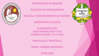 UNIVERSIDAD DE PANAMÁ
FACULTAD DE HUMANIDADES
ESCUELA Y DEPARTAMENTO DE ESPAÑOL
SUBSISTEMA OCLUSIVO.
ELABORADO POR:
EDID MORÁN 8-959-1760
CARMEN CONDE 5-711-1046
FONOLOGIA Y FONETICA I
PROFA. YASMINA MENDIETA
JULIO,2020
 