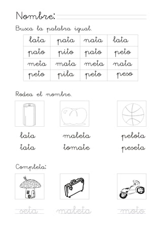Nombre:
Busca la palabra igual.

lata
pato
meta
peto

pata nata
pito pato
mata meta
pila peto

lata
peto
nata
peso

Rodea el nombre.

lata
tata

maleta
tomate

pelota
peseta

maleta

moto

Completa:

seta

 