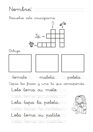 Nombre:
Resuelve este crucigrama.

Dibuja.

tomate

maleta

pelota

Copia las frases y une la que corresponda..

Lolo
Lolo
Lola
Lola
Lola
Lola

toma su moto.
toma su moto.
tapa la pelota..
tapa la pelota.
toma su patito.
toma su patito.

 