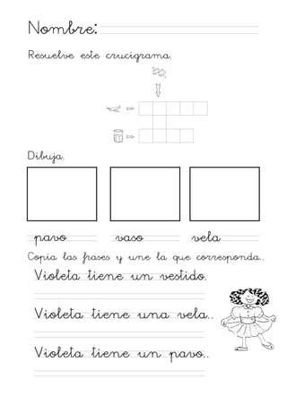 Nombre:
Resuelve este crucigrama.

Dibuja.

pavo

vaso

vela

Copia las frases y une la que corresponda..

Violeta tiene un vestido.
Violeta tiene una vela..
Violeta tiene un pavo..

 