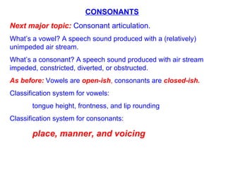 CONSONANTS Next major topic:  Consonant articulation. What’s a vowel? A speech sound produced with a (relatively) unimpeded air stream.  What’s a consonant? A speech sound produced with air stream impeded, constricted, diverted, or obstructed. As before:  Vowels are  open-ish ,  consonants are  closed-ish.   Classification system for vowels:  tongue height, frontness, and lip rounding Classification system for consonants:  place, manner, and voicing 