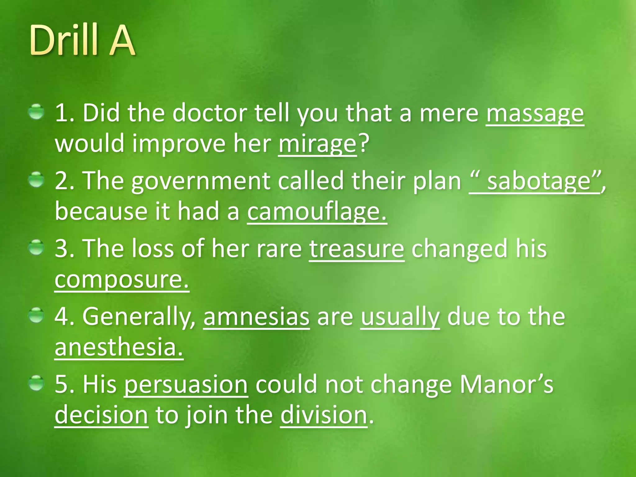1. Did the doctor tell you that a mere massage
would improve her mirage?
2. The government called their plan “ sabotage”,
because it had a camouflage.
3. The loss of her rare treasure changed his
composure.
4. Generally, amnesias are usually due to the
anesthesia.
5. His persuasion could not change Manor’s
decision to join the division.
 