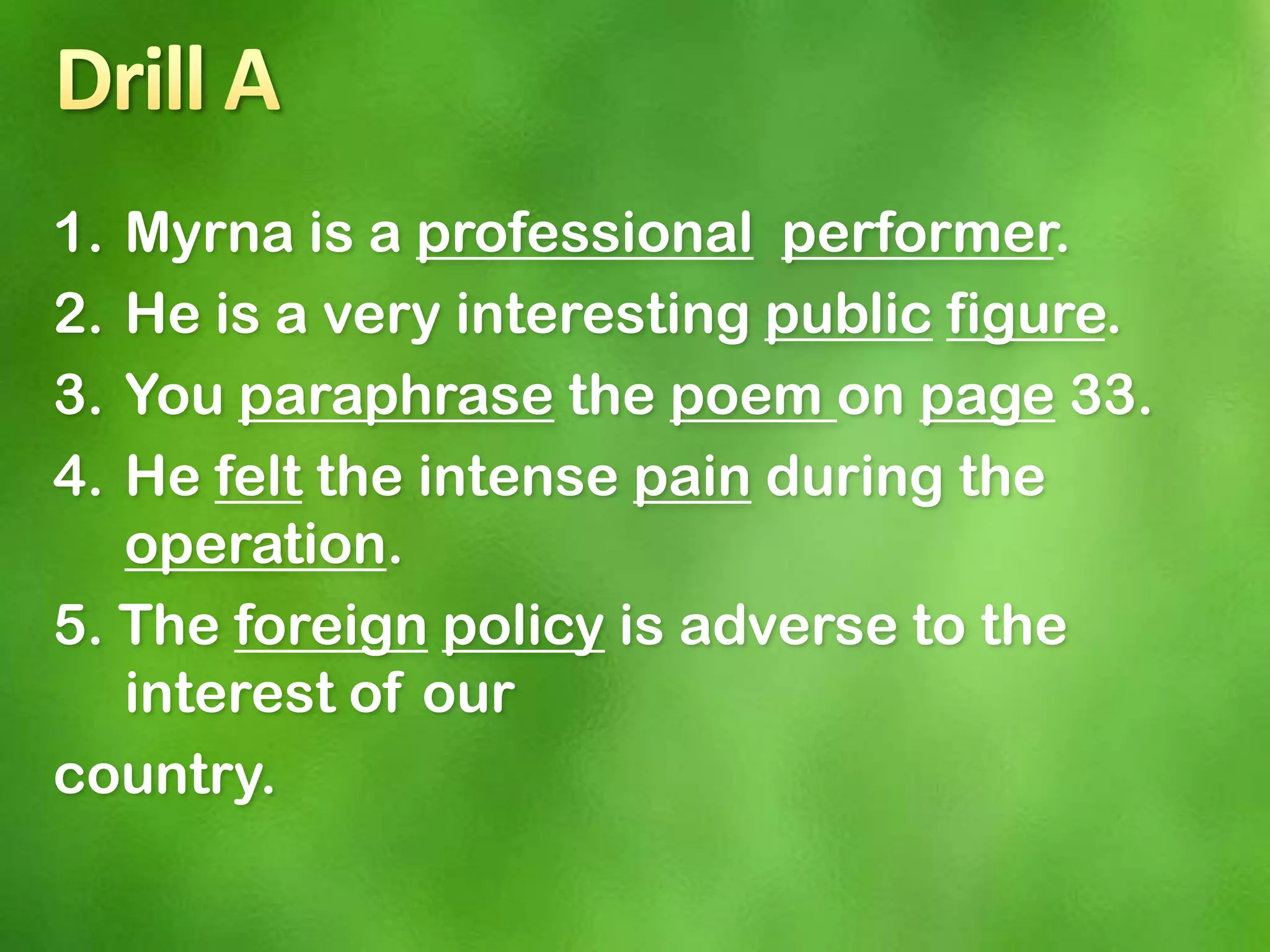 1. Myrna is a professional performer.
2. He is a very interesting public figure.
3. You paraphrase the poem on page 33.
4. He felt the intense pain during the
   operation.
5. The foreign policy is adverse to the
   interest of our
country.
 