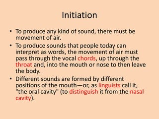 Initiation
• To produce any kind of sound, there must be
movement of air.
• To produce sounds that people today can
interpret as words, the movement of air must
pass through the vocal chords, up through the
throat and, into the mouth or nose to then leave
the body.
• Different sounds are formed by different
positions of the mouth—or, as linguists call it,
"the oral cavity" (to distinguish it from the nasal
cavity).

 