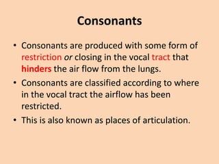 Consonants
• Consonants are produced with some form of
restriction or closing in the vocal tract that
hinders the air flow from the lungs.
• Consonants are classified according to where
in the vocal tract the airflow has been
restricted.
• This is also known as places of articulation.

 