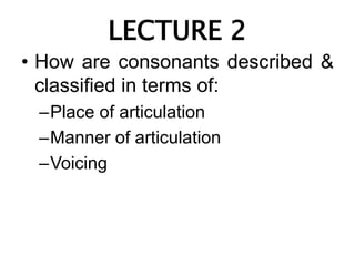 LECTURE 2
• How are consonants described &
classified in terms of:
–Place of articulation
–Manner of articulation
–Voicing
 