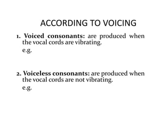 ACCORDING TO VOICING
1. Voiced consonants: are produced when
the vocal cords are vibrating.
e.g.
2. Voiceless consonants: are produced when
the vocal cords are not vibrating.
e.g.
 
