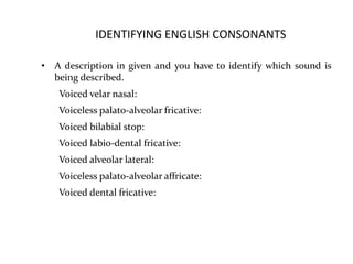IDENTIFYING ENGLISH CONSONANTS
• A description in given and you have to identify which sound is
being described.
Voiced velar nasal:
Voiceless palato-alveolar fricative:
Voiced bilabial stop:
Voiced labio-dental fricative:
Voiced alveolar lateral:
Voiceless palato-alveolar affricate:
Voiced dental fricative:
 