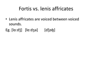 Fortis vs. lenis affricates
• Lenis affricates are voiced between voiced
sounds.
Eg. [lɑːdʒ̊] [lɑːdʒə] [dʒ̊ɒb̥]
 