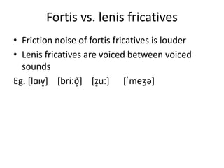 Fortis vs. lenis fricatives
• Friction noise of fortis fricatives is louder
• Lenis fricatives are voiced between voiced
sounds
Eg. [lɑɪv̥] [briːð̥] [z̥uː] [ˈmeʒə]
 