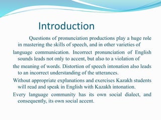 Introduction
Questions of pronunciation productions play a huge role
in mastering the skills of speech, and in other varieties of
language communication. Incorrect pronunciation of English
sounds leads not only to accent, but also to a violation of
the meaning of words. Distortion of speech intonation also leads
to an incorrect understanding of the utterances.
Without appropriate explanations and exercises Kazakh students
will read and speak in English with Kazakh intonation.
Every language community has its own social dialect, and
consequently, its own social accent.
 