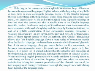 Referring to the consonant in one syllable we observe large differences
between the compared languages. English admits at the beginning of a syllable
of two, three or more consonants (strange, twelve). In the Kazakh language
there is not syllabic at the beginning of words more than one consonant: жан
(soul), сән (decoration). At the end of the English word is possible endings of
four and even five consonants, that is totally alien to the Kazakh language
(twelfths, sixths). In the vast majority of Kazakh words there is not more than
two consonants at the end of a syllable and there is only limited varieties at the
end of a syllable combination of two consonants: sonorant consonant +
voiceless consonant рт, лт, нт, (жұрт, бұлт, қант and etc.). As for loan words,
most of them appear outside of the law (atheist, litre, Omsk). Shevyakova
shows, that “the English language allows a more varied of consonant sounds
than the Kazakh language, so the students are under the influence of phonetic
law of the native language, they put vowels before the first consonant, or
between two consonants: stand - (i) stand, ask - ask (ә) s , plan - p (i) lan,
blame - b (i) lame”. (2). It should indicate that the syllables with consonant at
the beginning and end are gradually turning to the norm of Kazakh syllable.
When mastering English pronunciation Kazakhs students naturally resort to
articulating the basis of the native language. Only later, when the conscious
assimilation (taking into account peculiarities of the phonetic system of the
two languages and through continuous training), they acquire new articulating
base, typical of the language study.
 