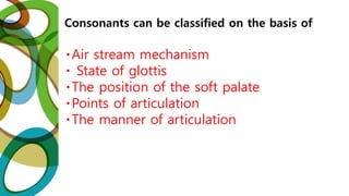Consonants can be classified on the basis of
Air stream mechanism
State of glottis
The position of the soft palate
Points of articulation
The manner of articulation