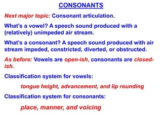 CONSONANTS
Next major topic: Consonant articulation.
What’s a vowel? A speech sound produced with a
(relatively) unimpeded air stream.
What’s a consonant? A speech sound produced with air
stream impeded, constricted, diverted, or obstructed.
As before: Vowels are open-ish, consonants are closed-
ish.
Classification system for vowels:
tongue height, advancement, and lip rounding
Classification system for consonants:
place, manner, and voicing
 