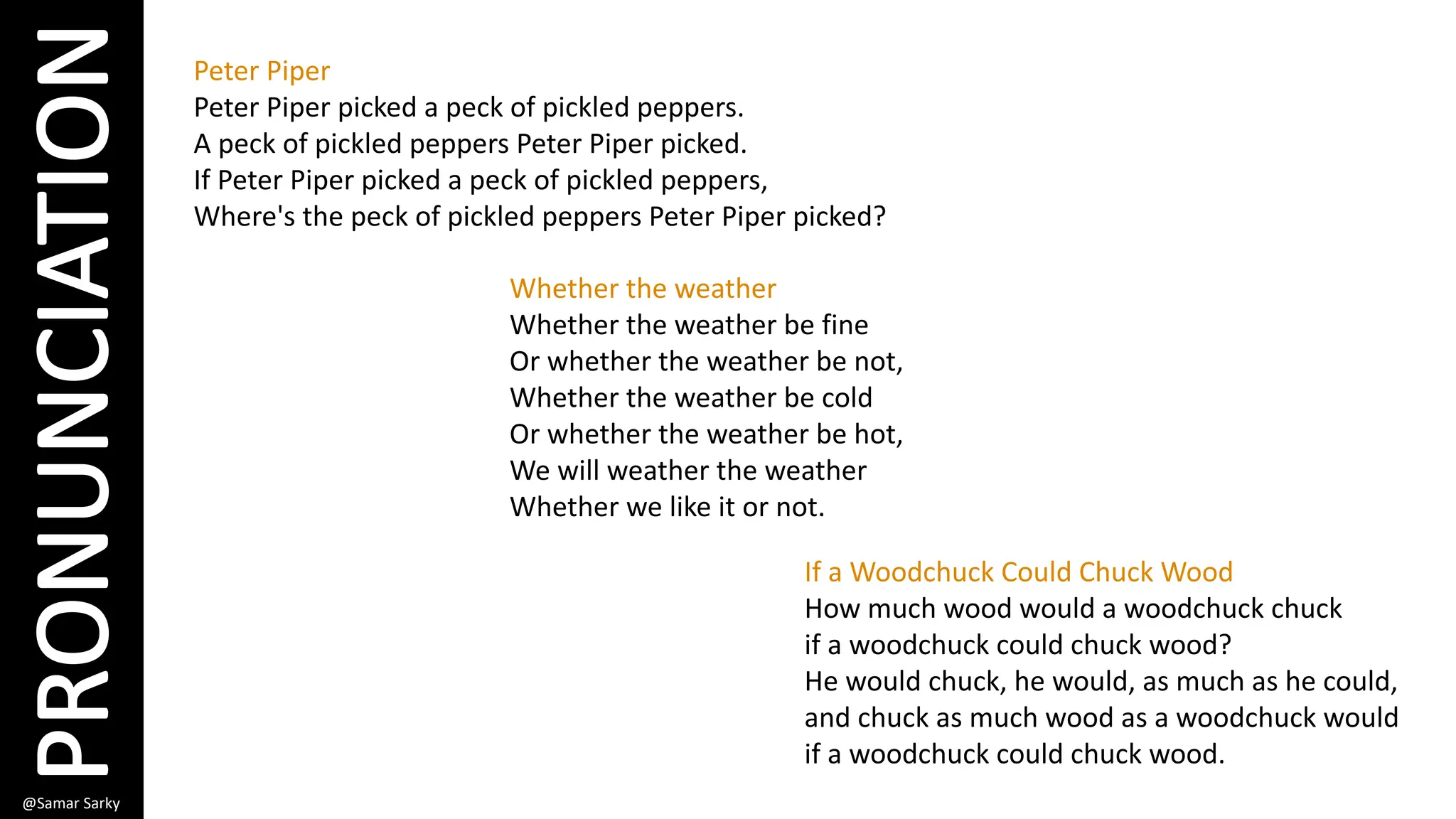 @Samar Sarky
@Samar Sarky
Peter Piper
Peter Piper picked a peck of pickled peppers.
A peck of pickled peppers Peter Piper picked.
If Peter Piper picked a peck of pickled peppers,
Where's the peck of pickled peppers Peter Piper picked?
If a Woodchuck Could Chuck Wood
How much wood would a woodchuck chuck
if a woodchuck could chuck wood?
He would chuck, he would, as much as he could,
and chuck as much wood as a woodchuck would
if a woodchuck could chuck wood.
Whether the weather
Whether the weather be fine
Or whether the weather be not,
Whether the weather be cold
Or whether the weather be hot,
We will weather the weather
Whether we like it or not.
 