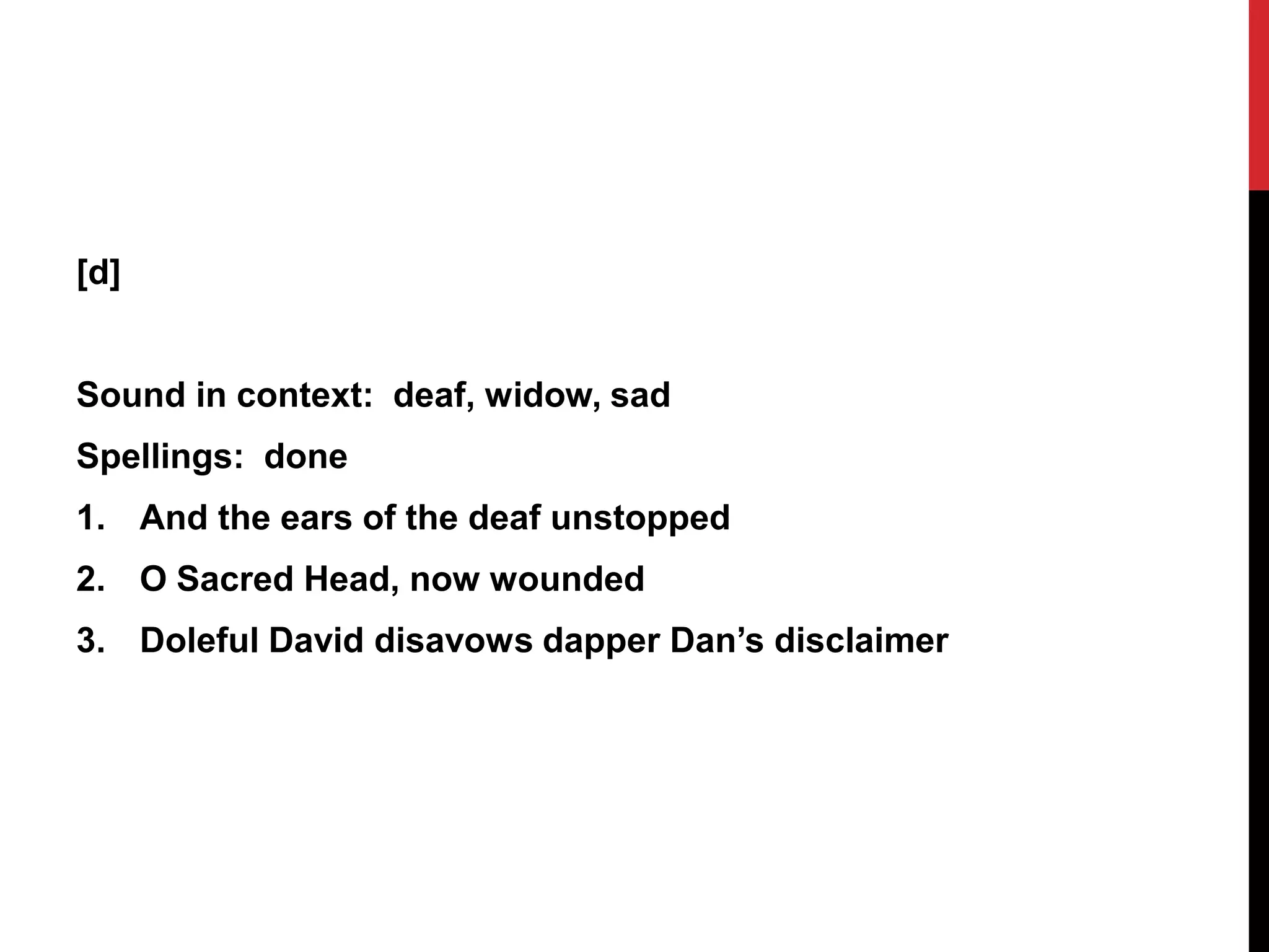 [d]


Sound in context: deaf, widow, sad
Spellings: done
1. And the ears of the deaf unstopped
2. O Sacred Head, now wounded
3. Doleful David disavows dapper Dan’s disclaimer
 