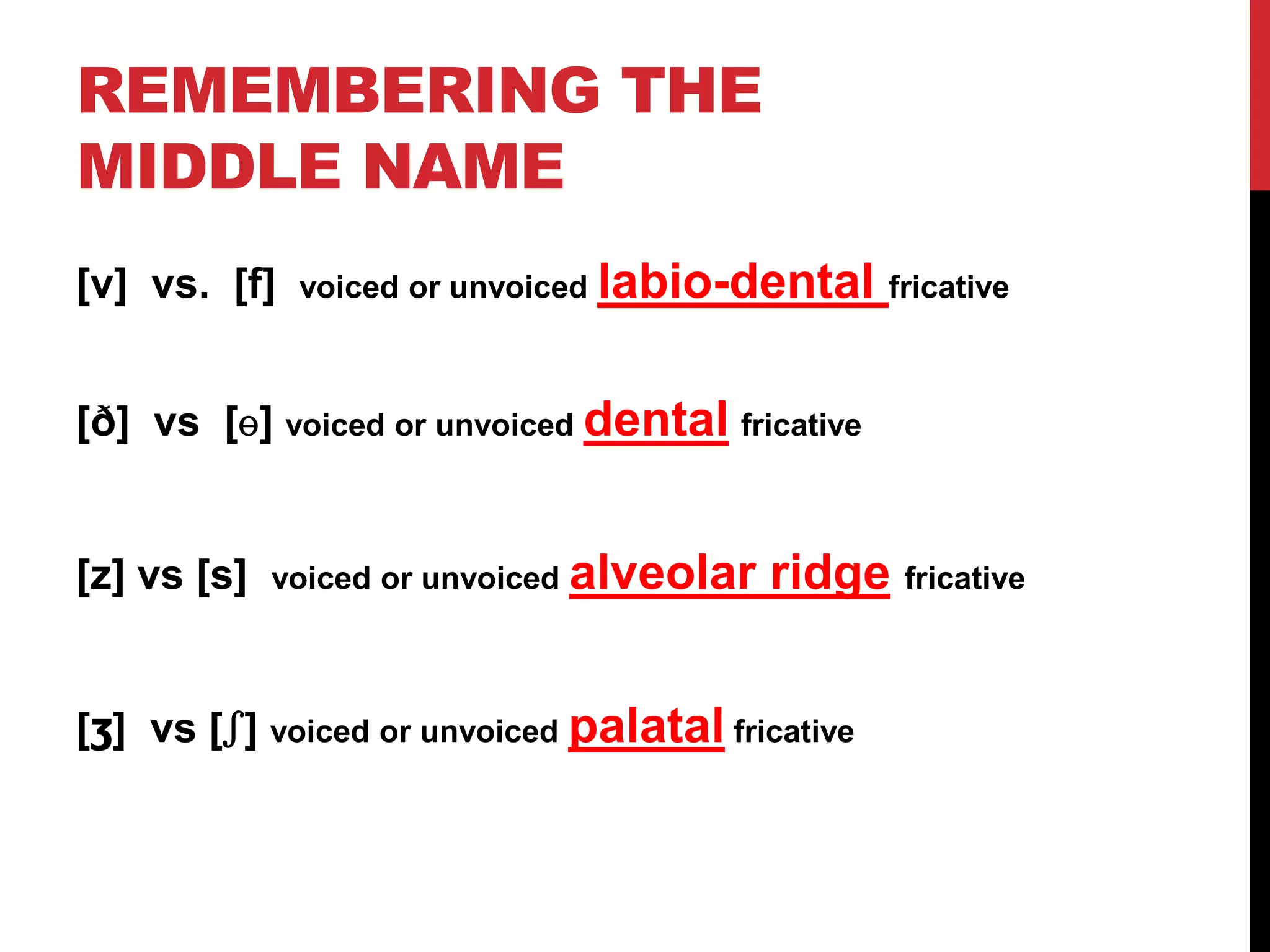 REMEMBERING THE
MIDDLE NAME
[v] vs. [f]   voiced or unvoiced   labio-dental fricative

[ð] vs [ɵ] voiced or unvoiced dental fricative


[z] vs [s]   voiced or unvoiced alveolar    ridge fricative


[ʒ] vs [ʃ] voiced or unvoiced palatal fricative
 